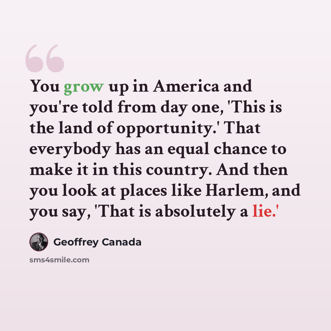 “You grow up in America and you're told from day one, 'This is the land of opportunity.' That everybody has an equal chance to make it in this country. And then you look at places like Harlem, and you say, 'That is absolutely a lie.'” quote by Geoffrey Canada
