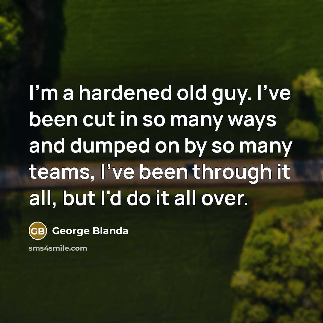 “I'm a hardened old guy. I've been cut in so many ways and dumped on by so many teams, I've been through it all, but I'd do it all over.” quote by George Blanda