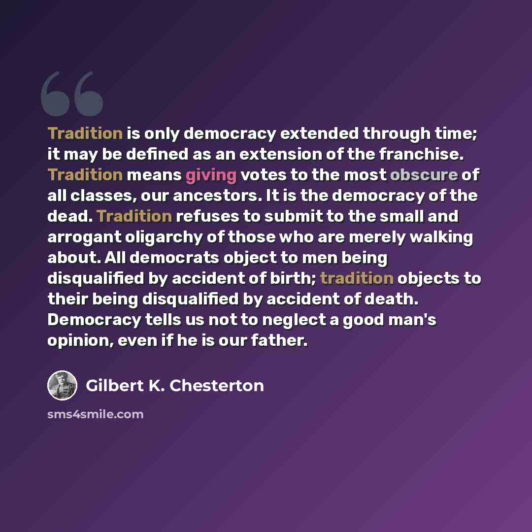 “Tradition is only democracy extended through time; it may be defined as an extension of the franchise. Tradition means giving votes to the most obscure of all classes, our ancestors. It is the democracy of the dead. Tradition refuses to submit to the small and arrogant oligarchy of those who are…” quote by Gilbert K. Chesterton