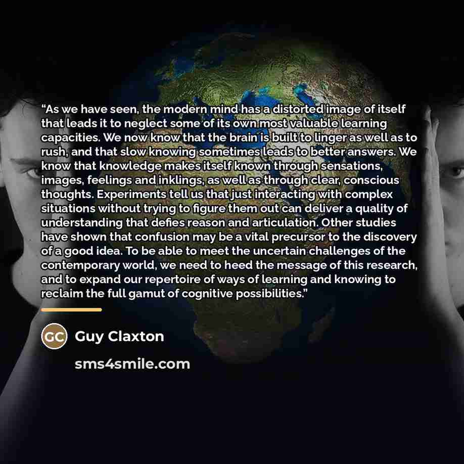 “As we have seen, the modern mind has a distorted image of itself that leads it to neglect some of its own most valuable learning capacities. We now know that the brain is built to linger as well as to rush, and that slow knowing sometimes leads to better answers. We know that knowledge makes…” quote by Guy Claxton