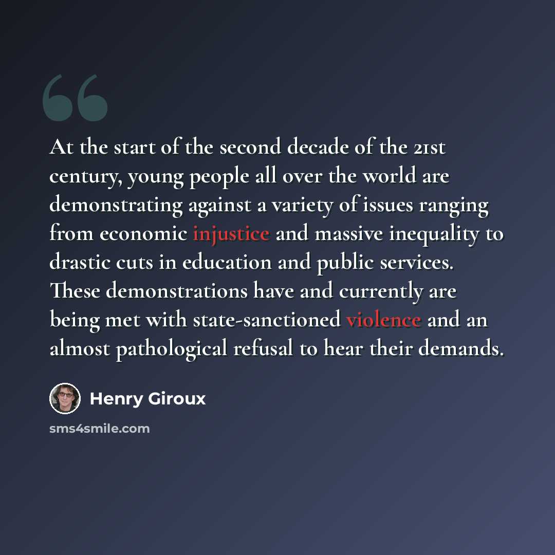 “At the start of the second decade of the 21st century, young people all over the world are demonstrating against a variety of issues ranging from economic injustice and massive inequality to drastic cuts in education and public services. These demonstrations have and currently are being met with…” quote by Henry Giroux