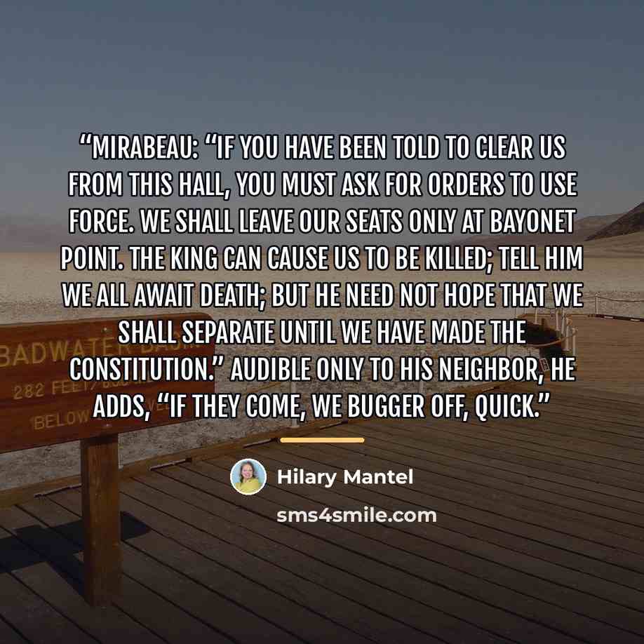 “Mirabeau: “If you have been told to clear us from this hall, you must ask for orders to use force. We shall leave our seats only at bayonet point. The King can cause us to be killed; tell him we all await death; but he need not hope that we shall separate until we have made the constitution.”…” quote by Hilary Mantel