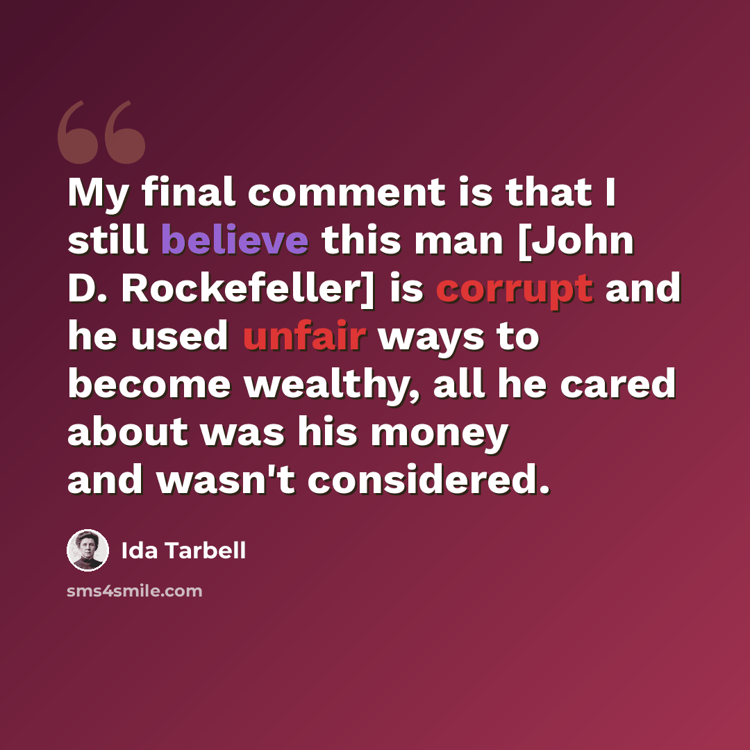 “My final comment is that I still believe this man [John D. Rockefeller] is corrupt and he used unfair ways to become wealthy, all he cared about was his money and wasn't considered.” quote by Ida Tarbell