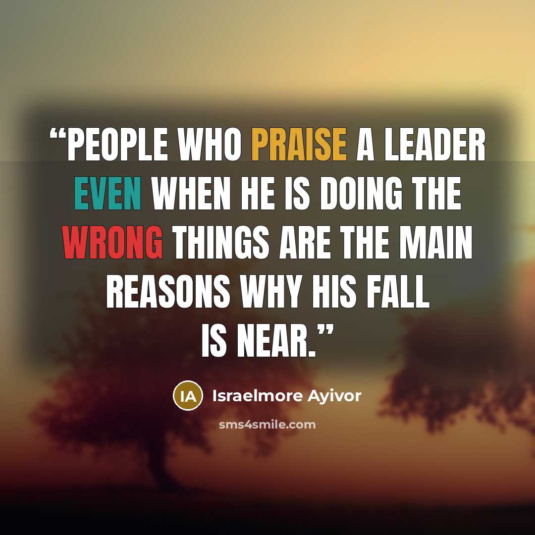 “People who praise a leader even when he is doing the wrong things are the main reasons why his fall is near.” quote by Israelmore Ayivor
