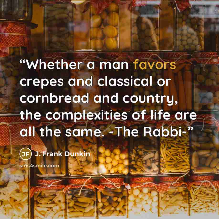 “Whether a man favors crepes and classical or cornbread and country, the complexities of life are all the same. -The Rabbi-” quote by J. Frank Dunkin