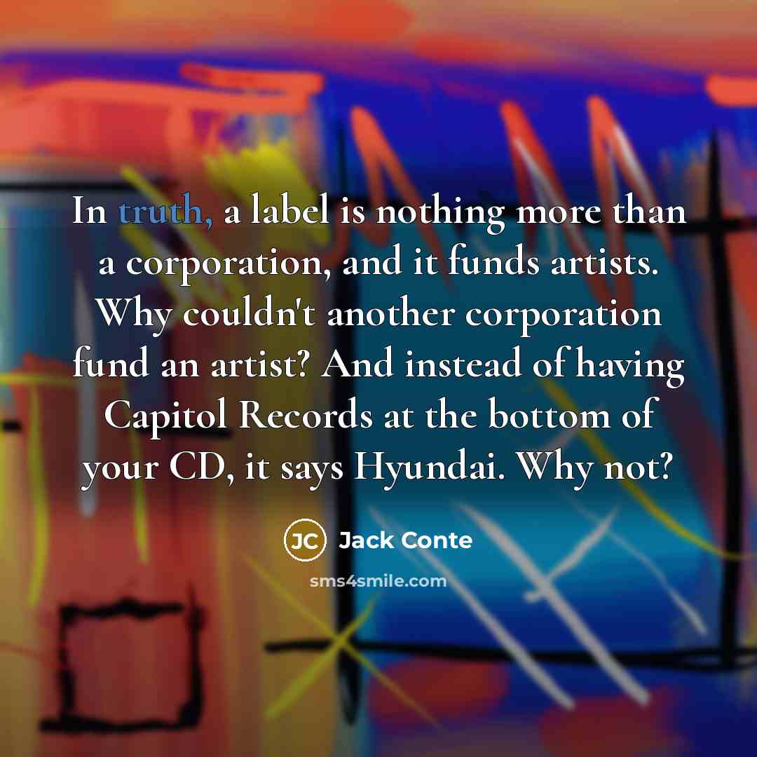 “In truth, a label is nothing more than a corporation, and it funds artists. Why couldn't another corporation fund an artist? And instead of having Capitol Records at the bottom of your CD, it says Hyundai. Why not?” quote by Jack Conte