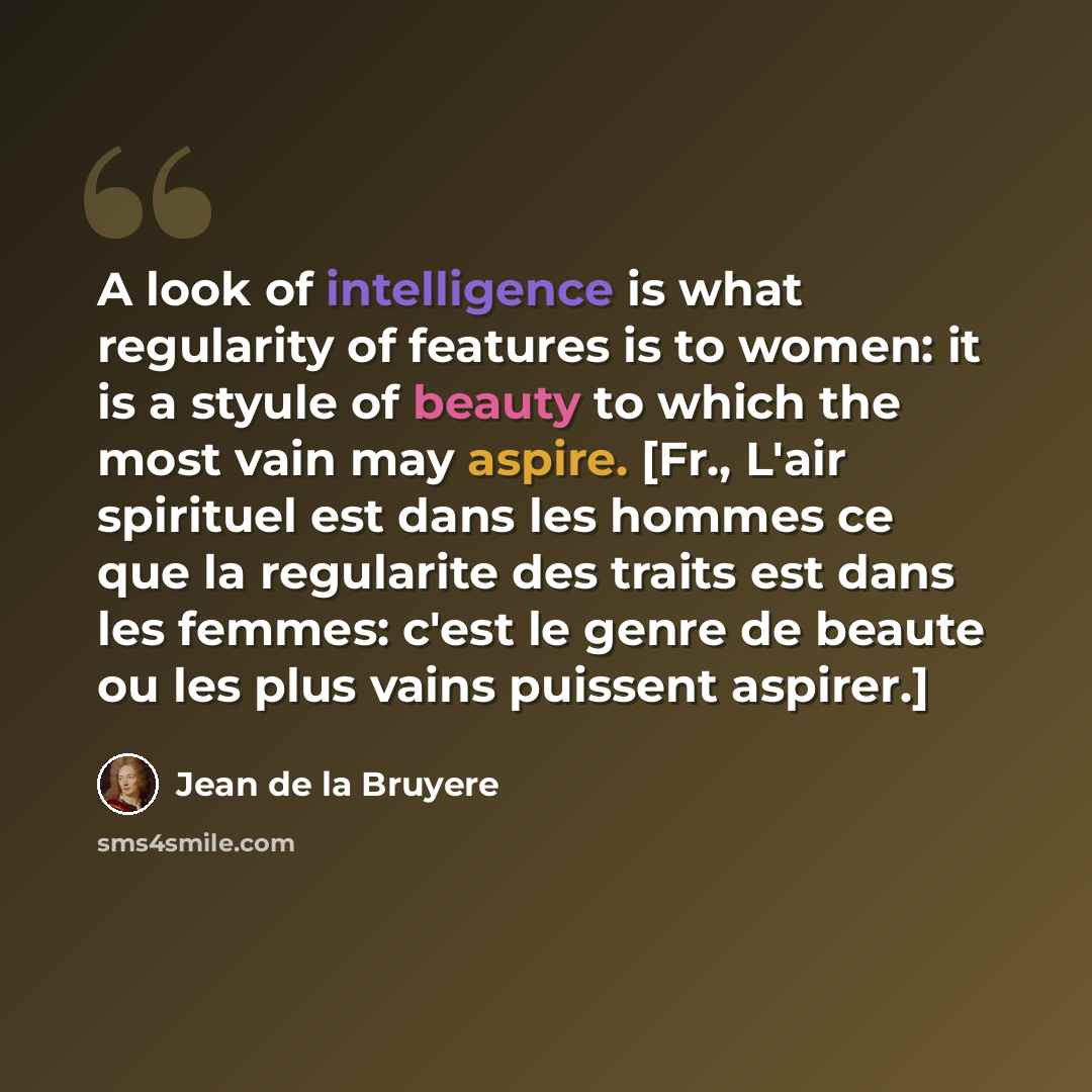 “A look of intelligence is what regularity of features is to women: it is a styule of beauty to which the most vain may aspire. [Fr., L'air spirituel est dans les hommes ce que la regularite des traits est dans les femmes: c'est le genre de beaute ou les plus vains puissent aspirer.]” quote by Jean de la Bruyere