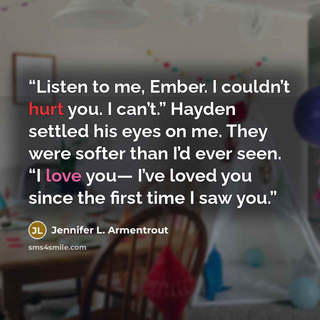 “Listen to me, Ember. I couldn’t hurt you. I can’t.” Hayden settled his eyes on me. They were softer than I’d ever seen. “I love you— I’ve loved you since the first time I saw you.” quote by Jennifer L. Armentrout
