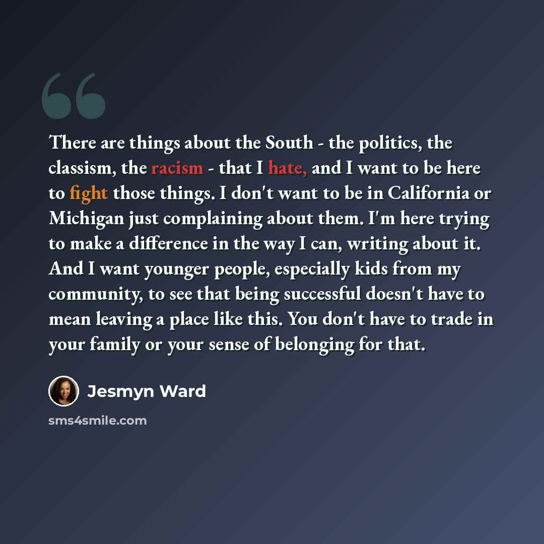 “There are things about the South - the politics, the classism, the racism - that I hate, and I want to be here to fight those things. I don't want to be in California or Michigan just complaining about them. I'm here trying to make a difference in the way I can, writing about it. And I want…” quote by Jesmyn Ward