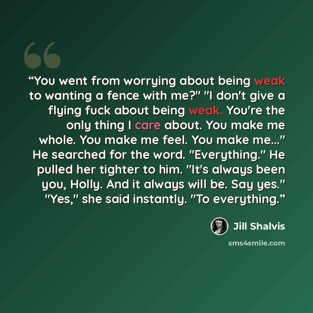 “You went from worrying about being weak to wanting a fence with me?" "I don't give a flying fuck about being weak. You're the only thing I care about. You make me whole. You make me feel. You make me..." He searched for the word. "Everything." He pulled her tighter to him. "It's always been you…” quote by Jill Shalvis