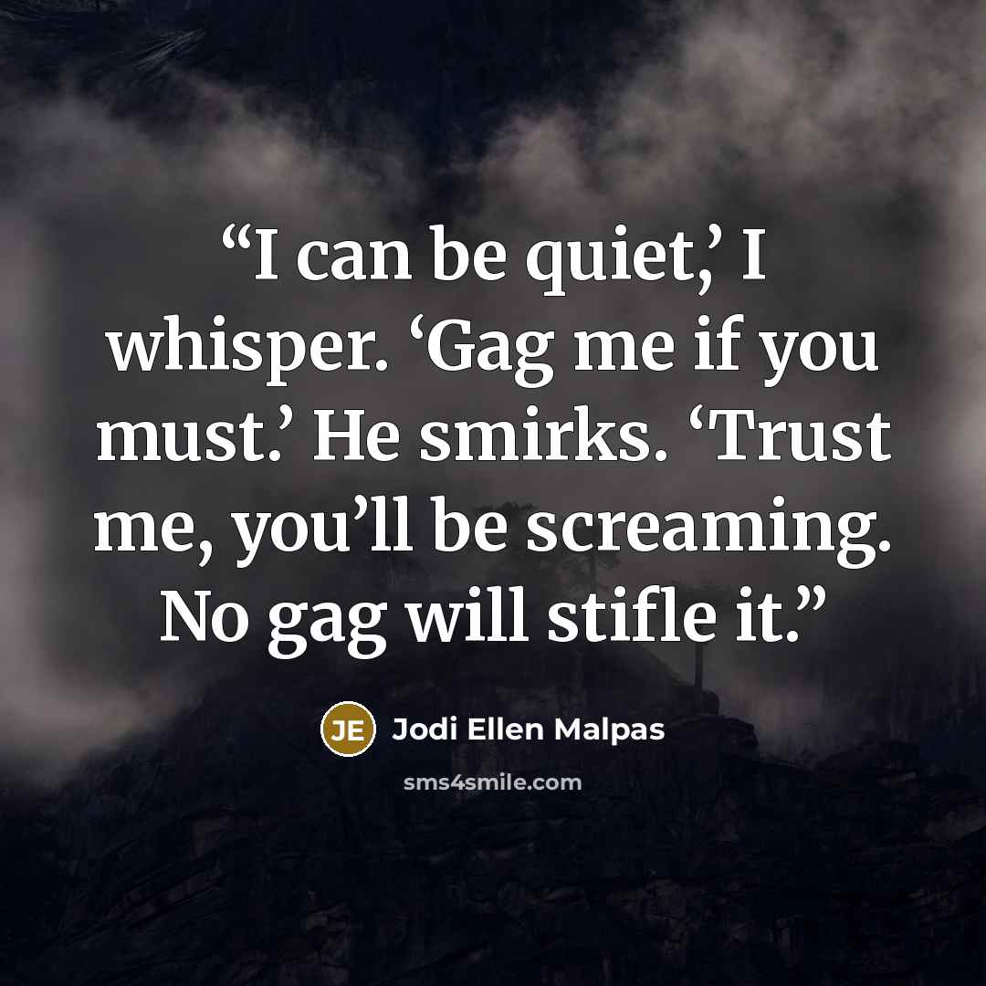 “I can be quiet,’ I whisper. ‘Gag me if you must.’ He smirks. ‘Trust me, you’ll be screaming. No gag will stifle it.” quote by Jodi Ellen Malpas