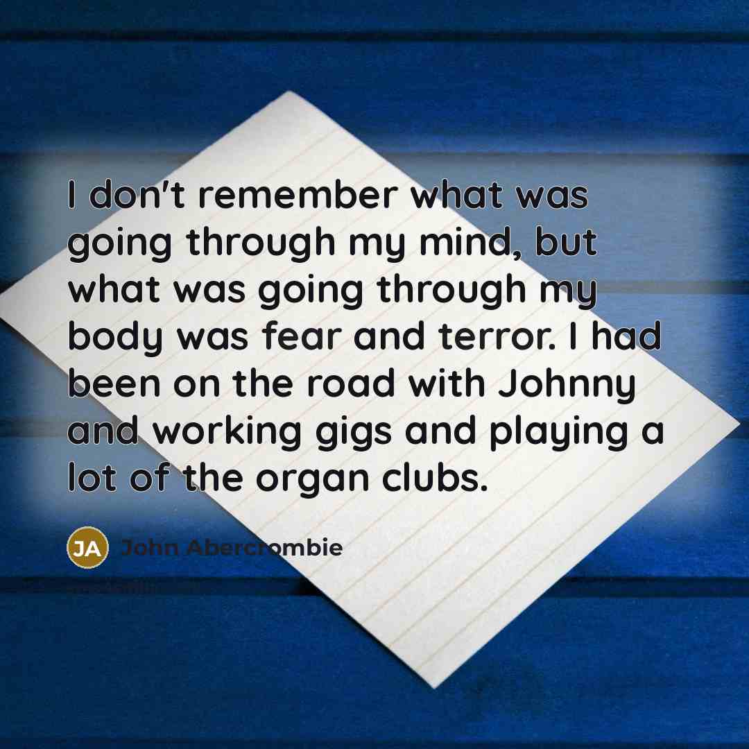 “I don't remember what was going through my mind, but what was going through my body was fear and terror. I had been on the road with Johnny and working gigs and playing a lot of the organ clubs.” quote by John Abercrombie