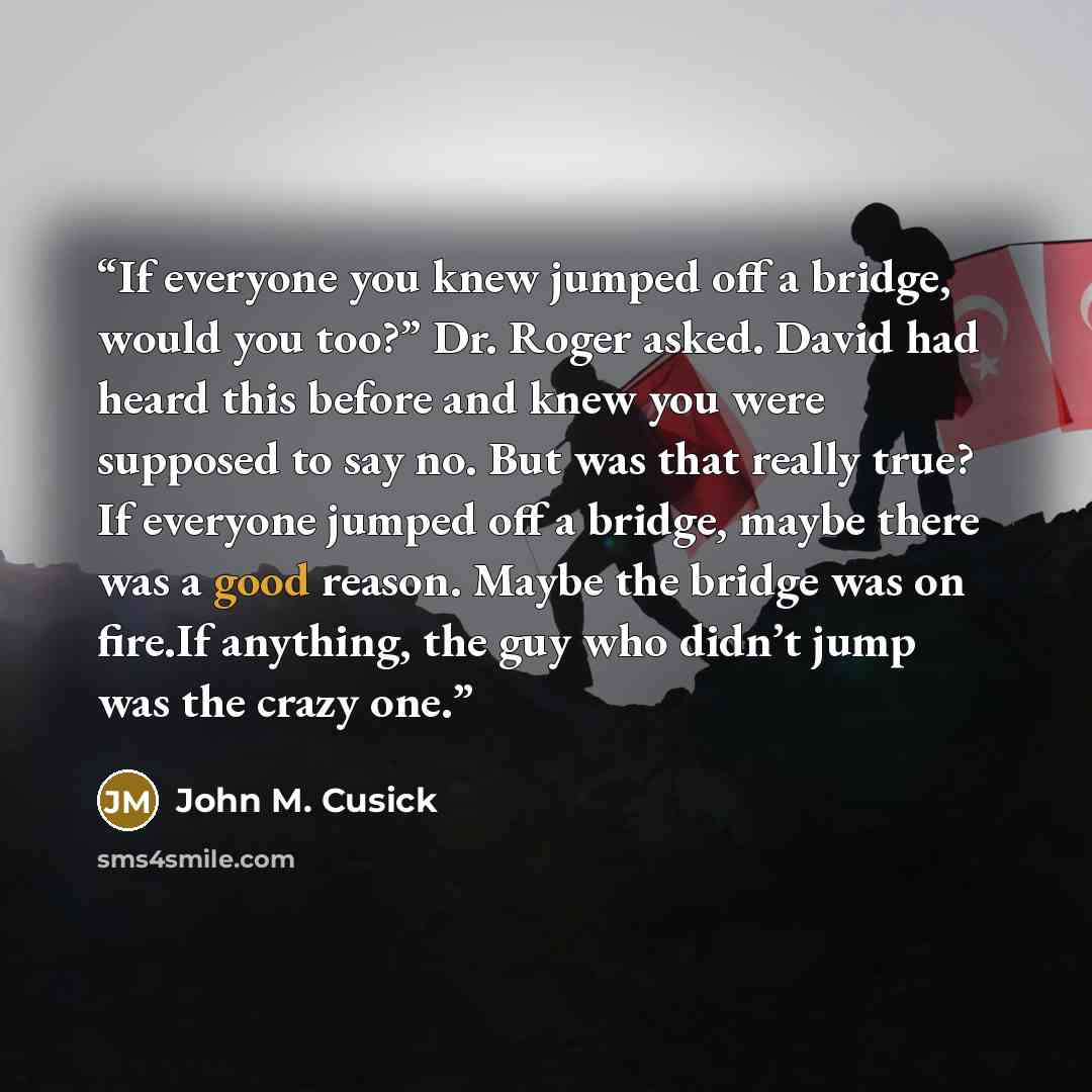 “If everyone you knew jumped off a bridge, would you too?” Dr. Roger asked. David had heard this before and knew you were supposed to say no. But was that really true? If everyone jumped off a bridge, maybe there was a good reason. Maybe the bridge was on fire.If anything, the guy who didn’t jump…” quote by John M. Cusick