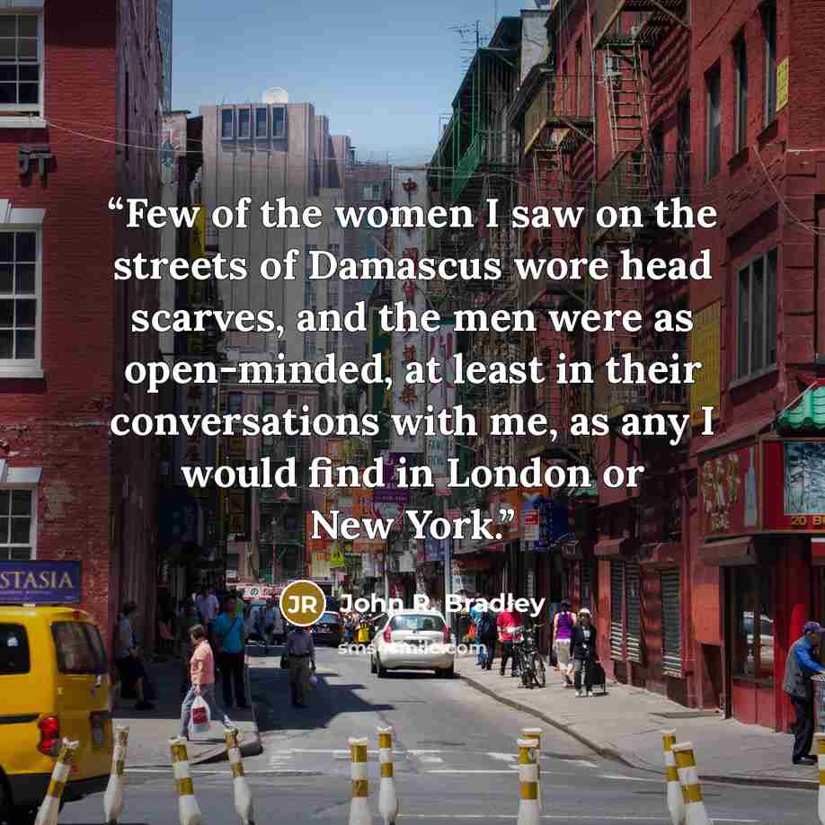 “Few of the women I saw on the streets of Damascus wore head scarves, and the men were as open-minded, at least in their conversations with me, as any I would find in London or New York.” quote by John R. Bradley