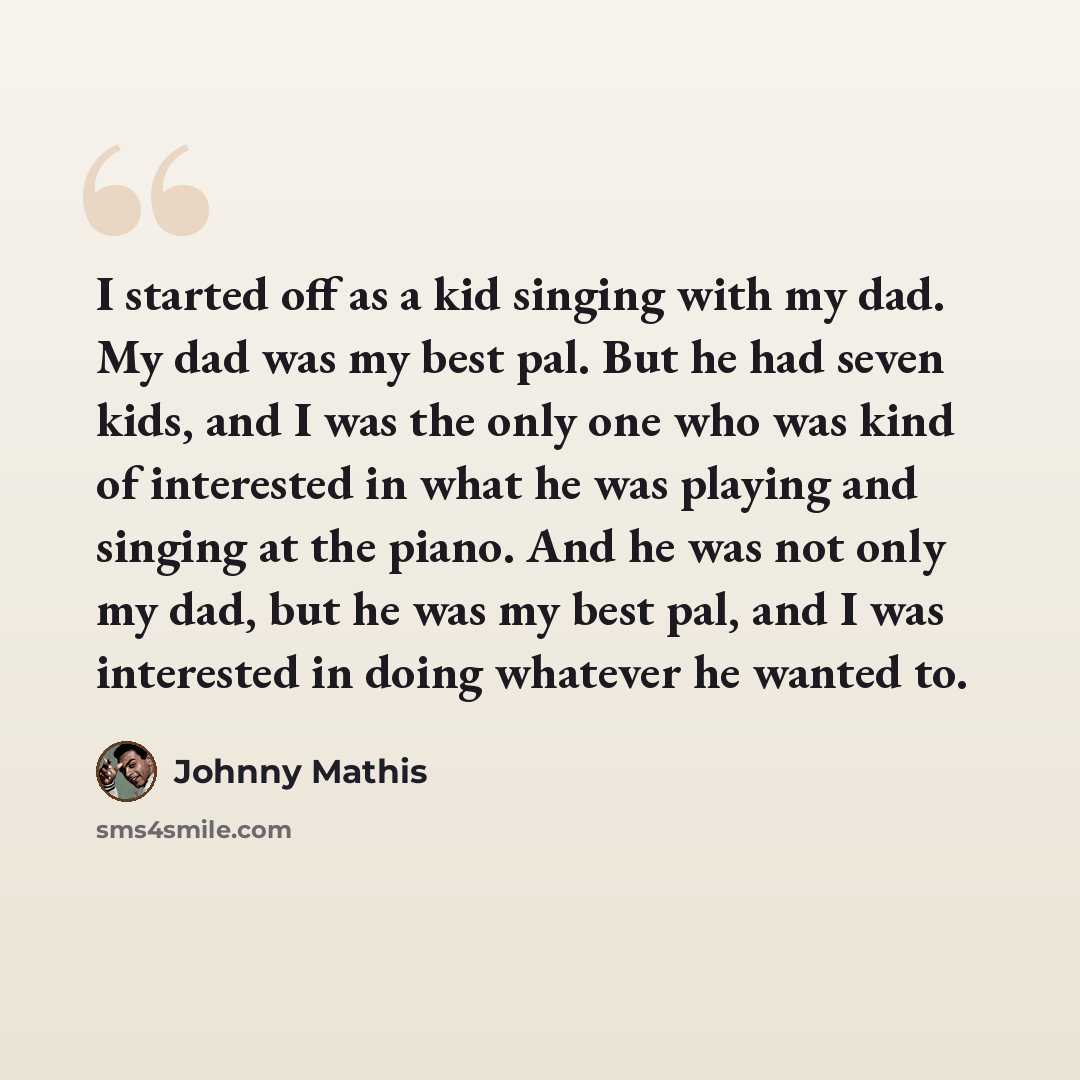 “I started off as a kid singing with my dad. My dad was my best pal. But he had seven kids, and I was the only one who was kind of interested in what he was playing and singing at the piano. And he was not only my dad, but he was my best pal, and I was interested in doing whatever he wanted to.” quote by Johnny Mathis