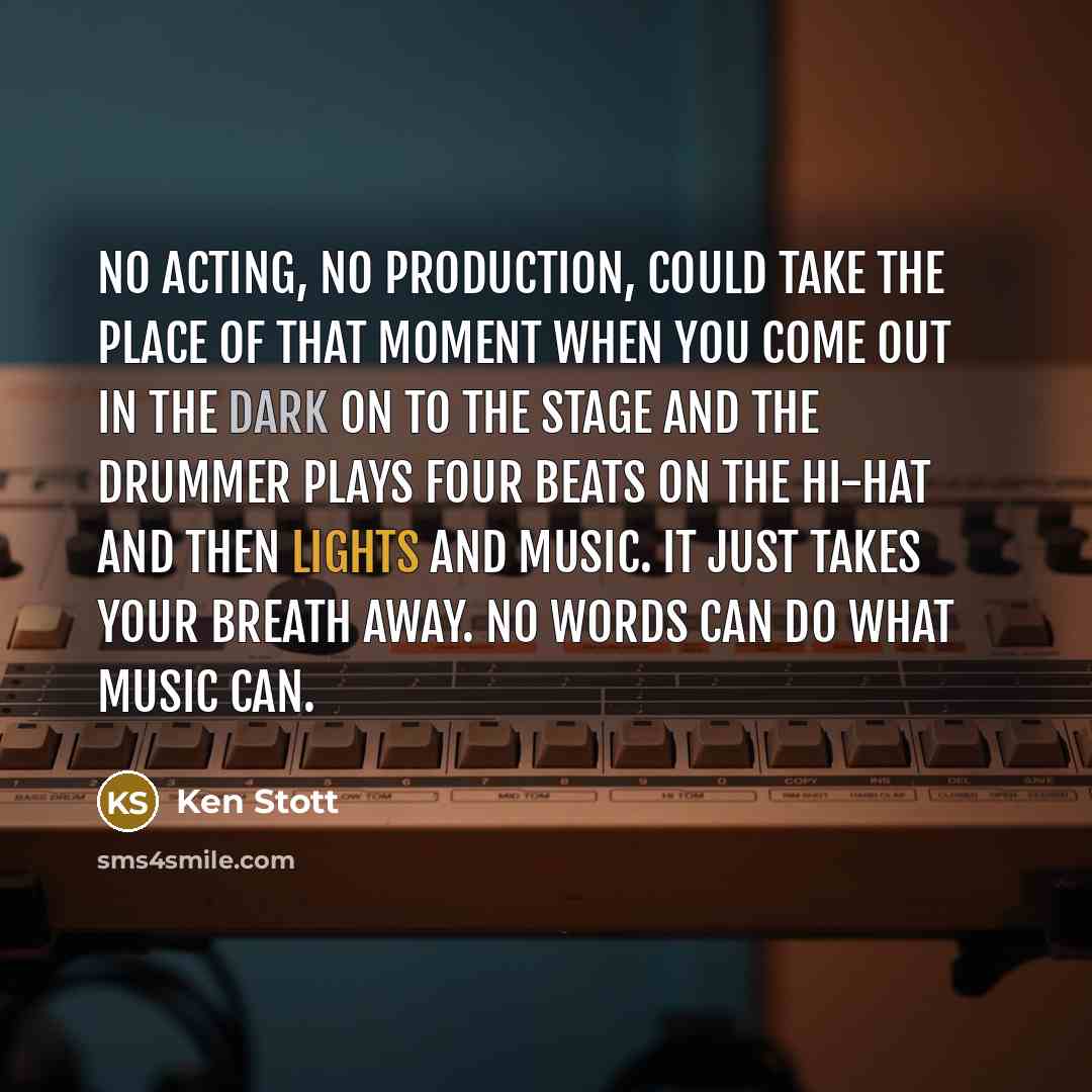 “No acting, no production, could take the place of that moment when you come out in the dark on to the stage and the drummer plays four beats on the hi-hat and then lights and music. It just takes your breath away. No words can do what music can.” quote by Ken Stott