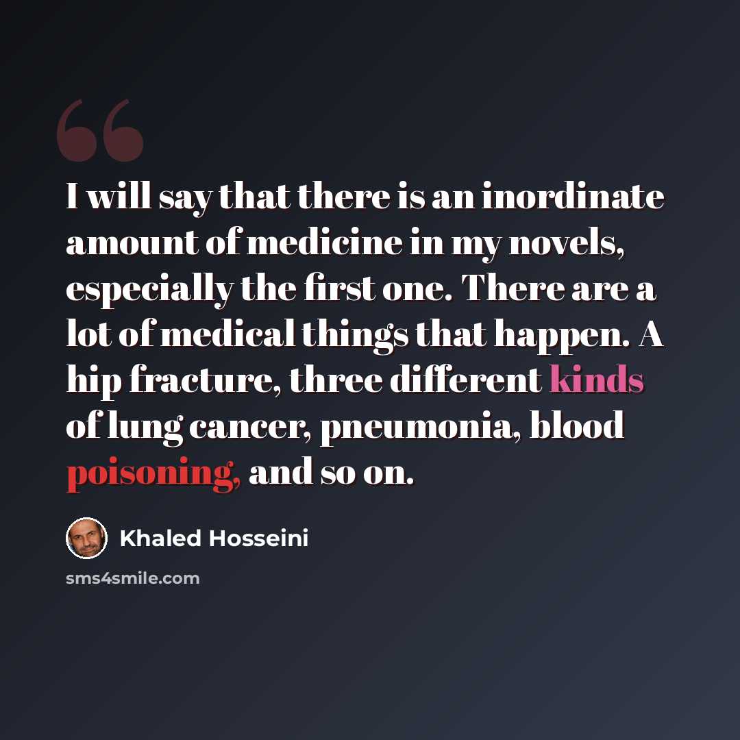 “I will say that there is an inordinate amount of medicine in my novels, especially the first one. There are a lot of medical things that happen. A hip fracture, three different kinds of lung cancer, pneumonia, blood poisoning, and so on.” quote by Khaled Hosseini