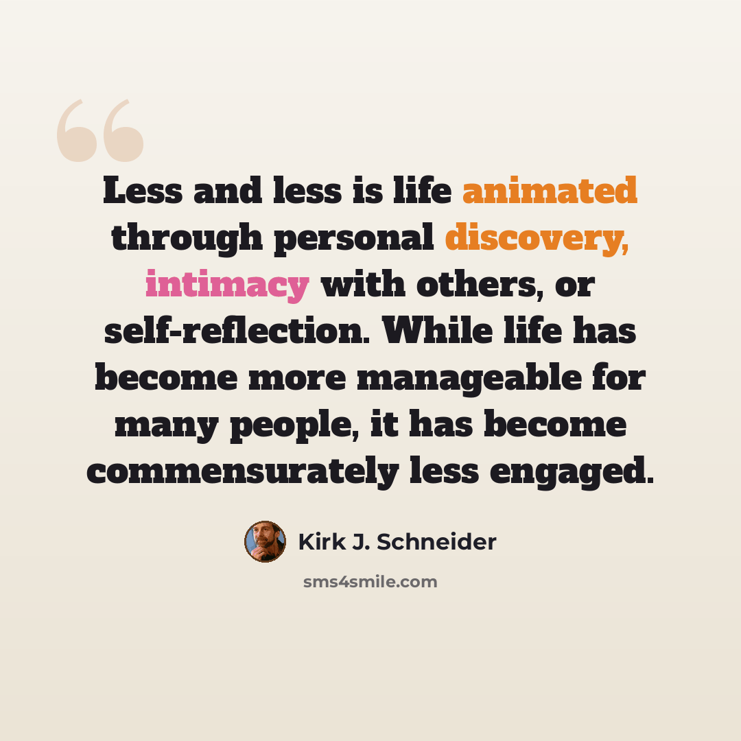 “Less and less is life animated through personal discovery, intimacy with others, or self-reflection. While life has become more manageable for many people, it has become commensurately less engaged.” quote by Kirk J. Schneider
