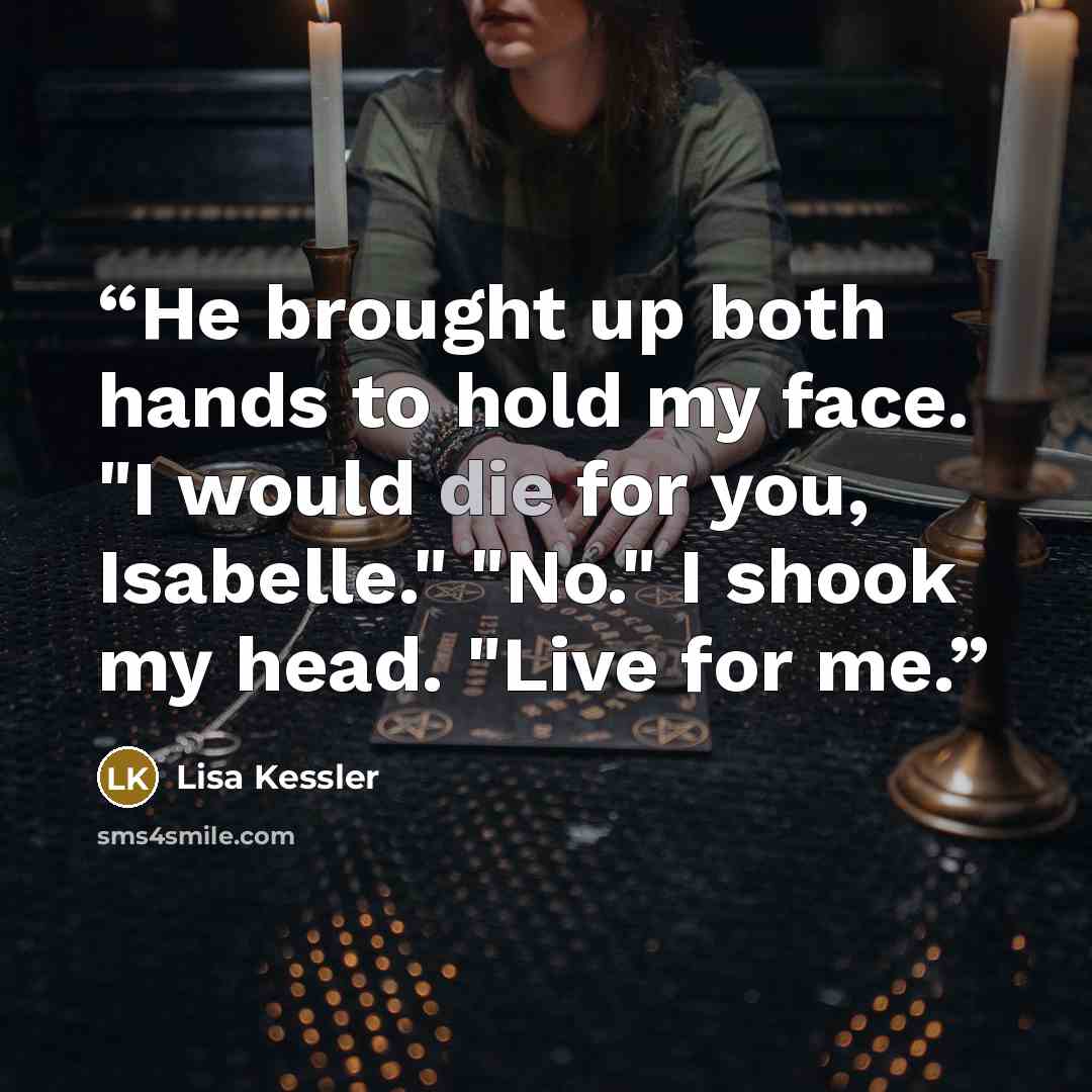 “He brought up both hands to hold my face. "I would die for you, Isabelle." "No." I shook my head. "Live for me.” quote by Lisa Kessler