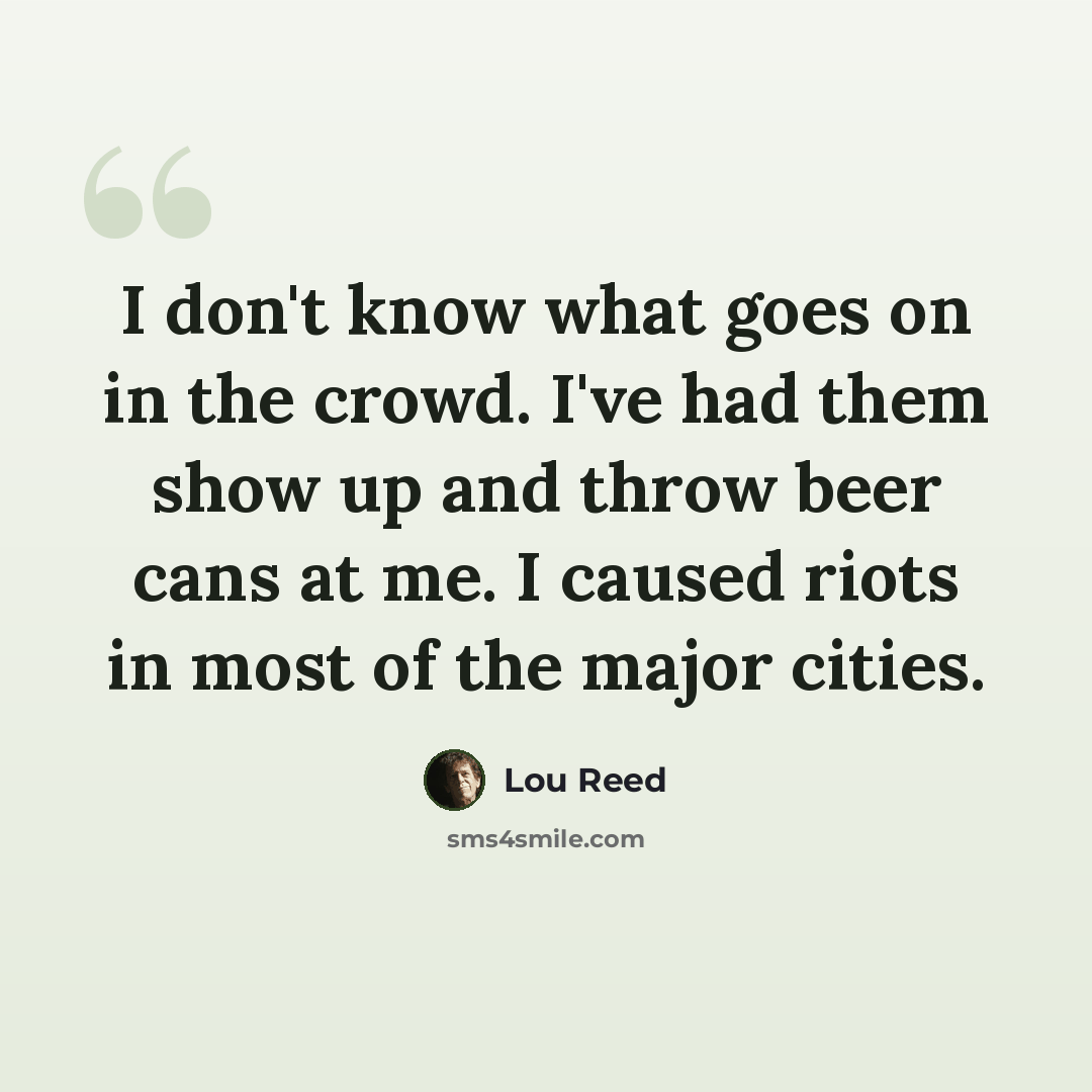 “I don't know what goes on in the crowd. I've had them show up and throw beer cans at me. I caused riots in most of the major cities.” quote by Lou Reed