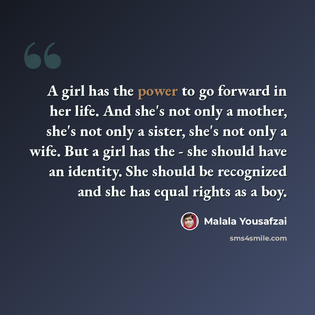 “A girl has the power to go forward in her life. And she's not only a mother, she's not only a sister, she's not only a wife. But a girl has the - she should have an identity. She should be recognized and she has equal rights as a boy.” quote by Malala Yousafzai