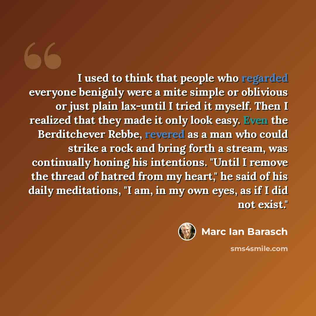 “I used to think that people who regarded everyone benignly were a mite simple or oblivious or just plain lax-until I tried it myself. Then I realized that they made it only look easy. Even the Berditchever Rebbe, revered as a man who could strike a rock and bring forth a stream, was continually…” quote by Marc Ian Barasch