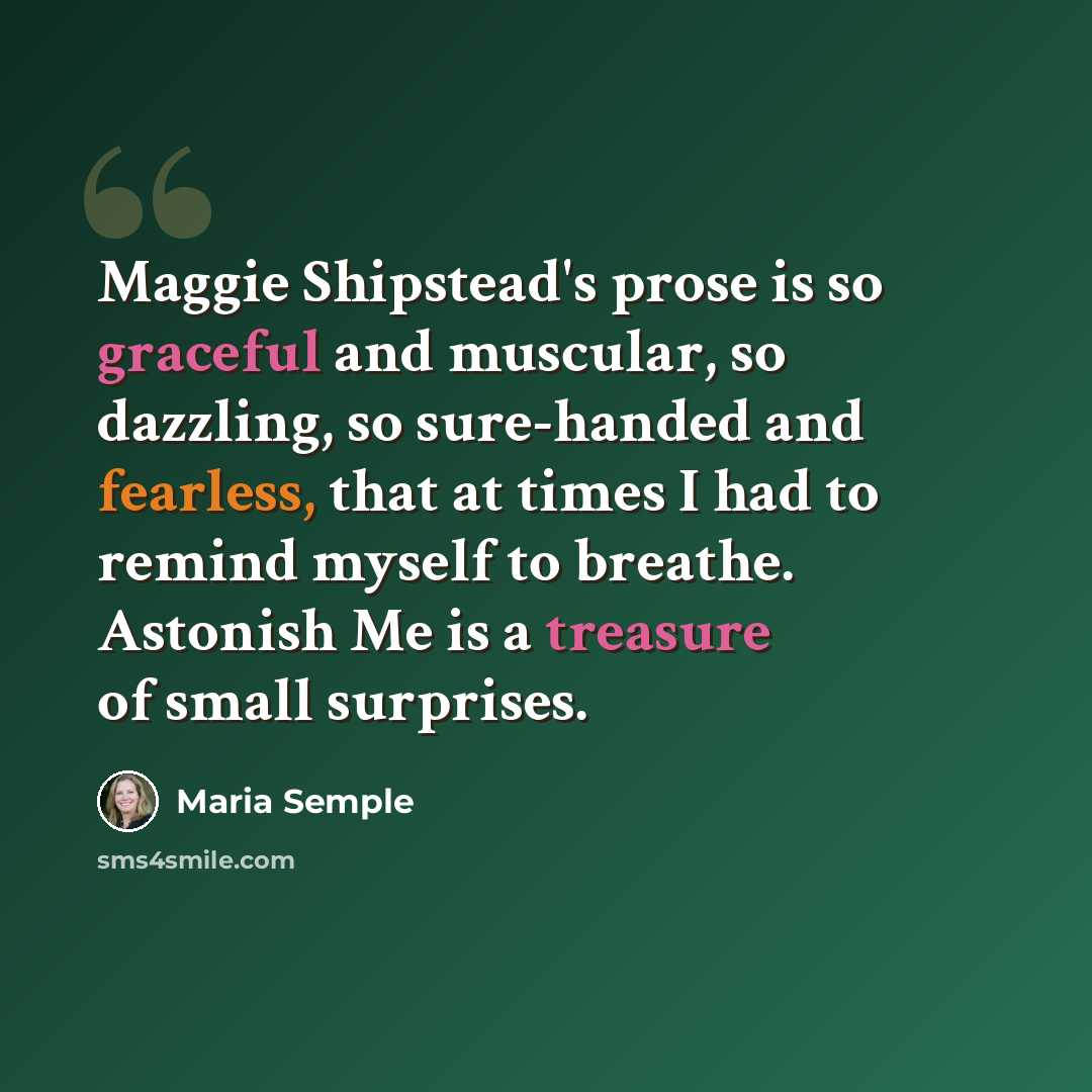 “Maggie Shipstead's prose is so graceful and muscular, so dazzling, so sure-handed and fearless, that at times I had to remind myself to breathe. Astonish Me is a treasure of small surprises.” quote by Maria Semple