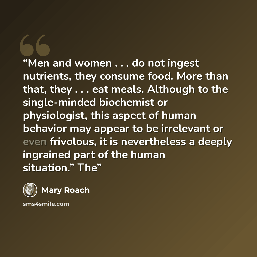 “Men and women . . . do not ingest nutrients, they consume food. More than that, they . . . eat meals. Although to the single-minded biochemist or physiologist, this aspect of human behavior may appear to be irrelevant or even frivolous, it is nevertheless a deeply ingrained part of the human…” quote by Mary Roach