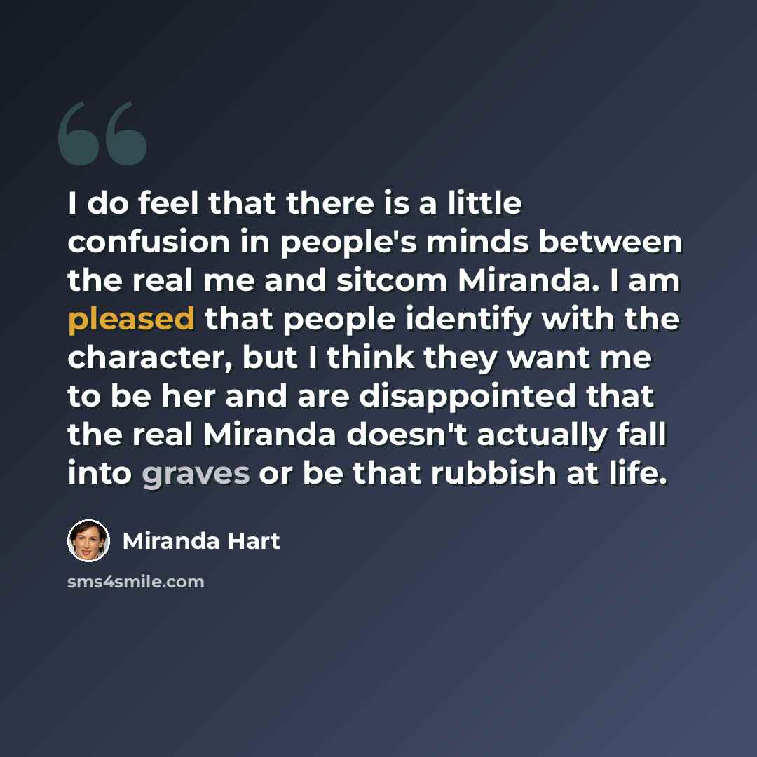 “I do feel that there is a little confusion in people's minds between the real me and sitcom Miranda. I am pleased that people identify with the character, but I think they want me to be her and are disappointed that the real Miranda doesn't actually fall into graves or be that rubbish at life.” quote by Miranda Hart