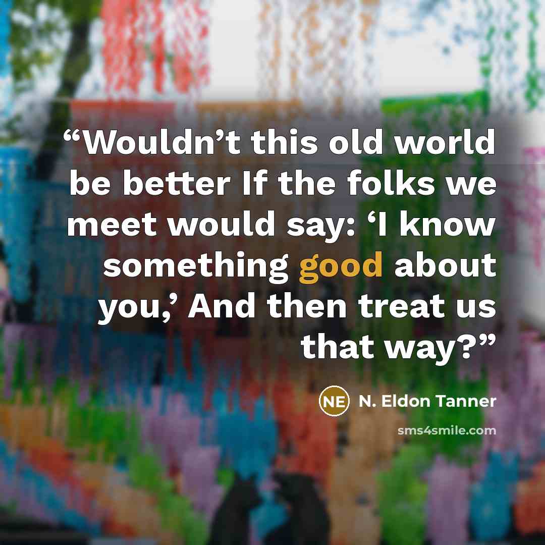 “Wouldn’t this old world be better If the folks we meet would say: ‘I know something good about you,’ And then treat us that way?” quote by N. Eldon Tanner