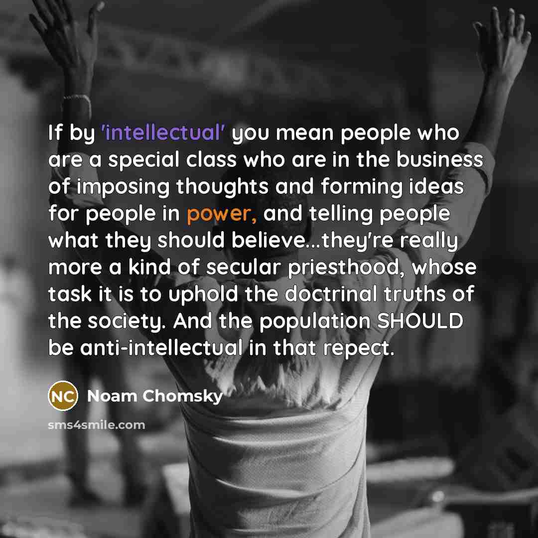 “If by 'intellectual' you mean people who are a special class who are in the business of imposing thoughts and forming ideas for people in power, and telling people what they should believe...they're really more a kind of secular priesthood, whose task it is to uphold the doctrinal truths of the…” quote by Noam Chomsky