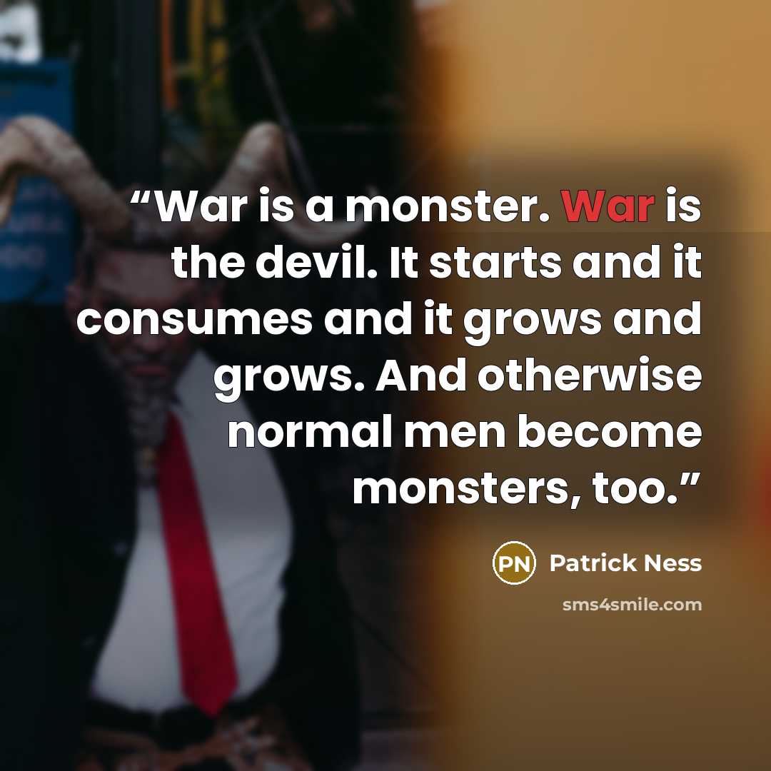 “War is a monster. War is the devil. It starts and it consumes and it grows and grows. And otherwise normal men become monsters, too.” quote by Patrick Ness
