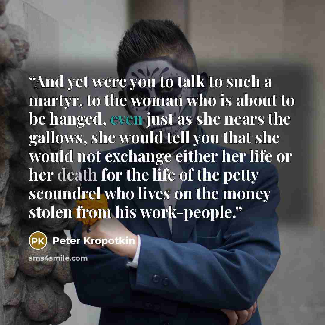 “And yet were you to talk to such a martyr, to the woman who is about to be hanged, even just as she nears the gallows, she would tell you that she would not exchange either her life or her death for the life of the petty scoundrel who lives on the money stolen from his work-people.” quote by Peter Kropotkin