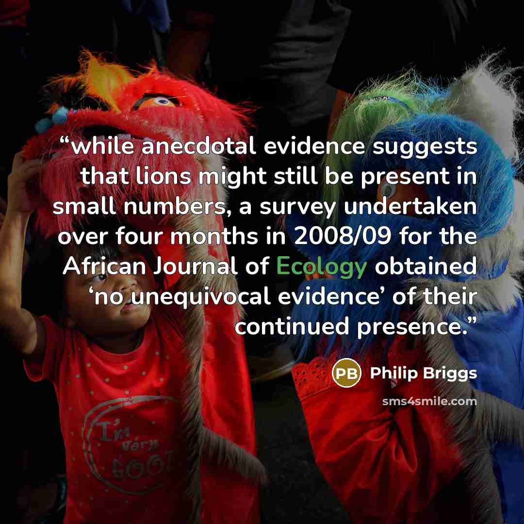 “while anecdotal evidence suggests that lions might still be present in small numbers, a survey undertaken over four months in 2008/09 for the African Journal of Ecology obtained ‘no unequivocal evidence’ of their continued presence.” quote by Philip Briggs