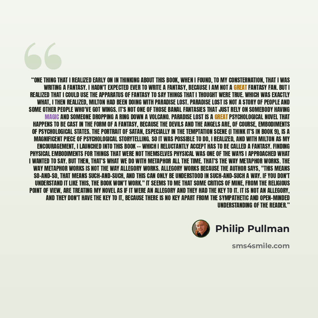 “one thing that I realized early on in thinking about this book, when I found, to my consternation, that I was writing a fantasy. I hadn't expected ever to write a fantasy, because I am not a great fantasy fan. But I realized that I could use the apparatus of fantasy to say things that I thought…” quote by Philip Pullman