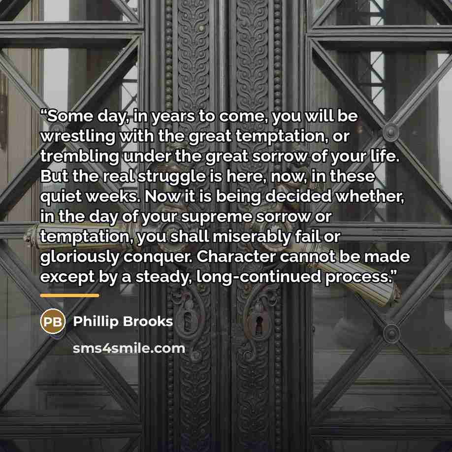 “Some day, in years to come, you will be wrestling with the great temptation, or trembling under the great sorrow of your life. But the real struggle is here, now, in these quiet weeks. Now it is being decided whether, in the day of your supreme sorrow or temptation, you shall miserably fail or…” quote by Phillip Brooks