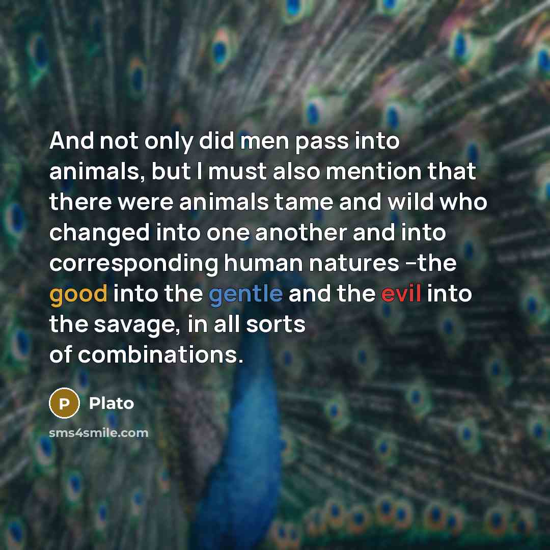 “And not only did men pass into animals, but I must also mention that there were animals tame and wild who changed into one another and into corresponding human natures --the good into the gentle and the evil into the savage, in all sorts of combinations.” quote by Plato