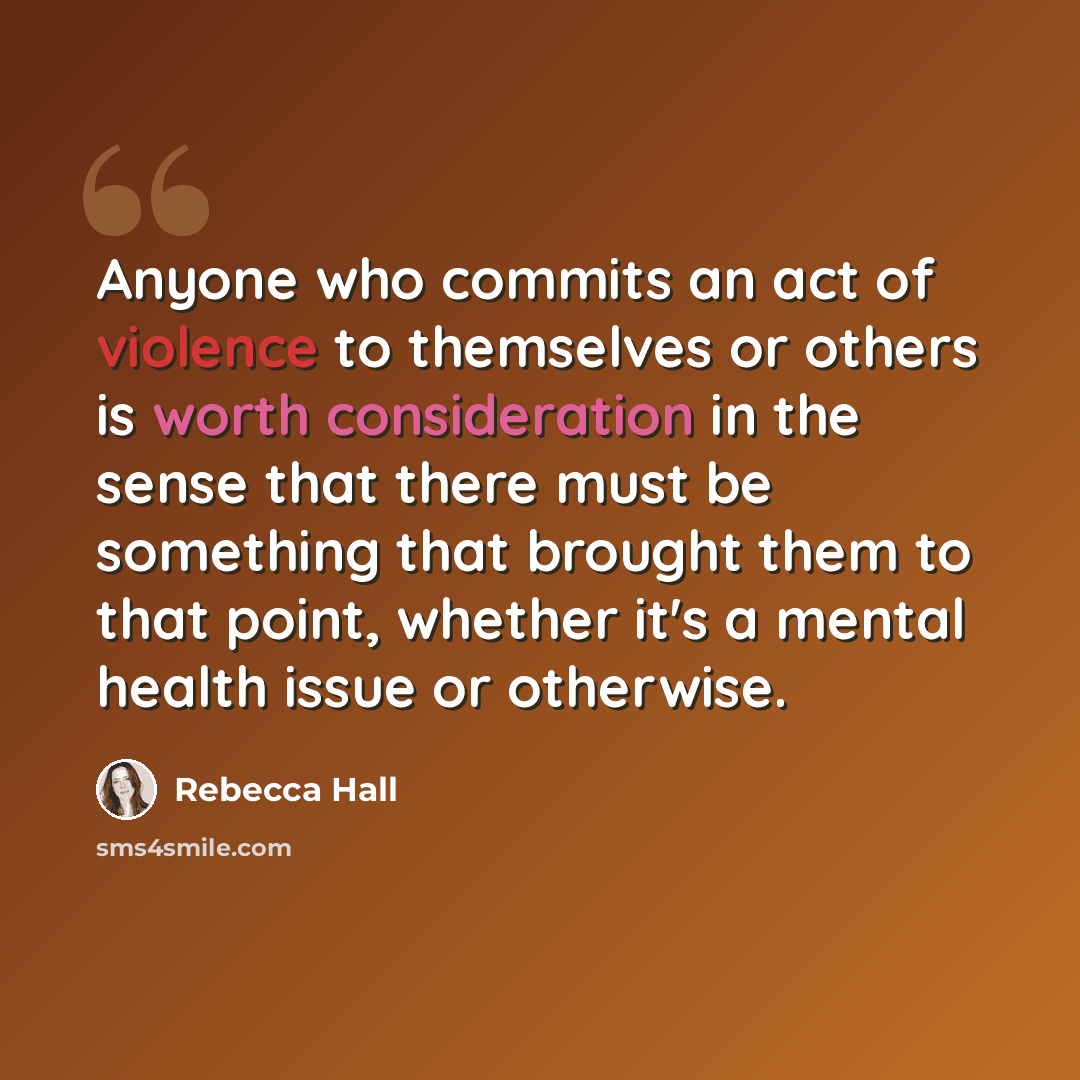 “Anyone who commits an act of violence to themselves or others is worth consideration in the sense that there must be something that brought them to that point, whether it's a mental health issue or otherwise.” quote by Rebecca Hall