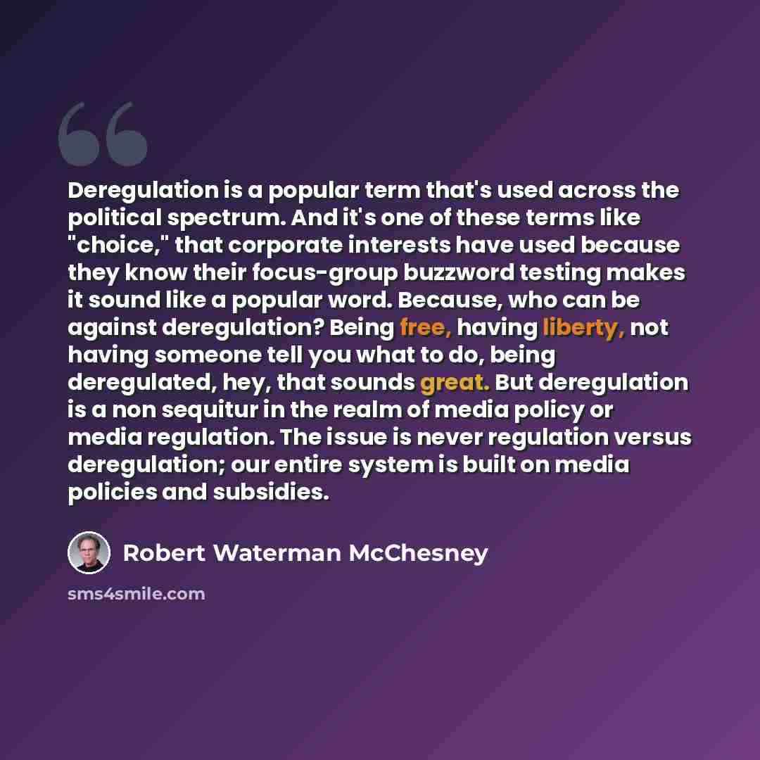 “Deregulation is a popular term that's used across the political spectrum. And it's one of these terms like "choice," that corporate interests have used because they know their focus-group buzzword testing makes it sound like a popular word. Because, who can be against deregulation? Being free…” quote by Robert Waterman McChesney