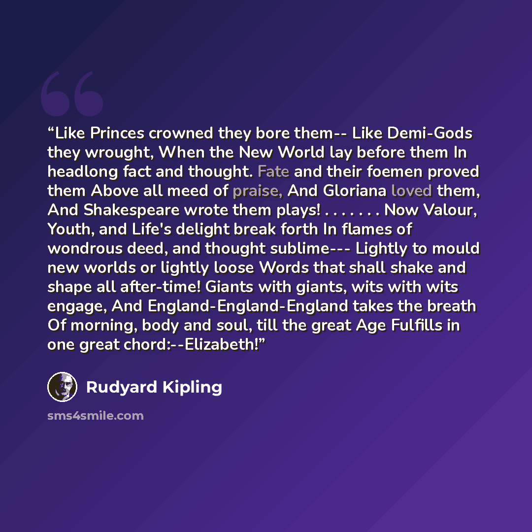 “Like Princes crowned they bore them-- Like Demi-Gods they wrought, When the New World lay before them In headlong fact and thought. Fate and their foemen proved them Above all meed of praise, And Gloriana loved them, And Shakespeare wrote them plays! . . . . . . . Now Valour, Youth, and Life's…” quote by Rudyard Kipling