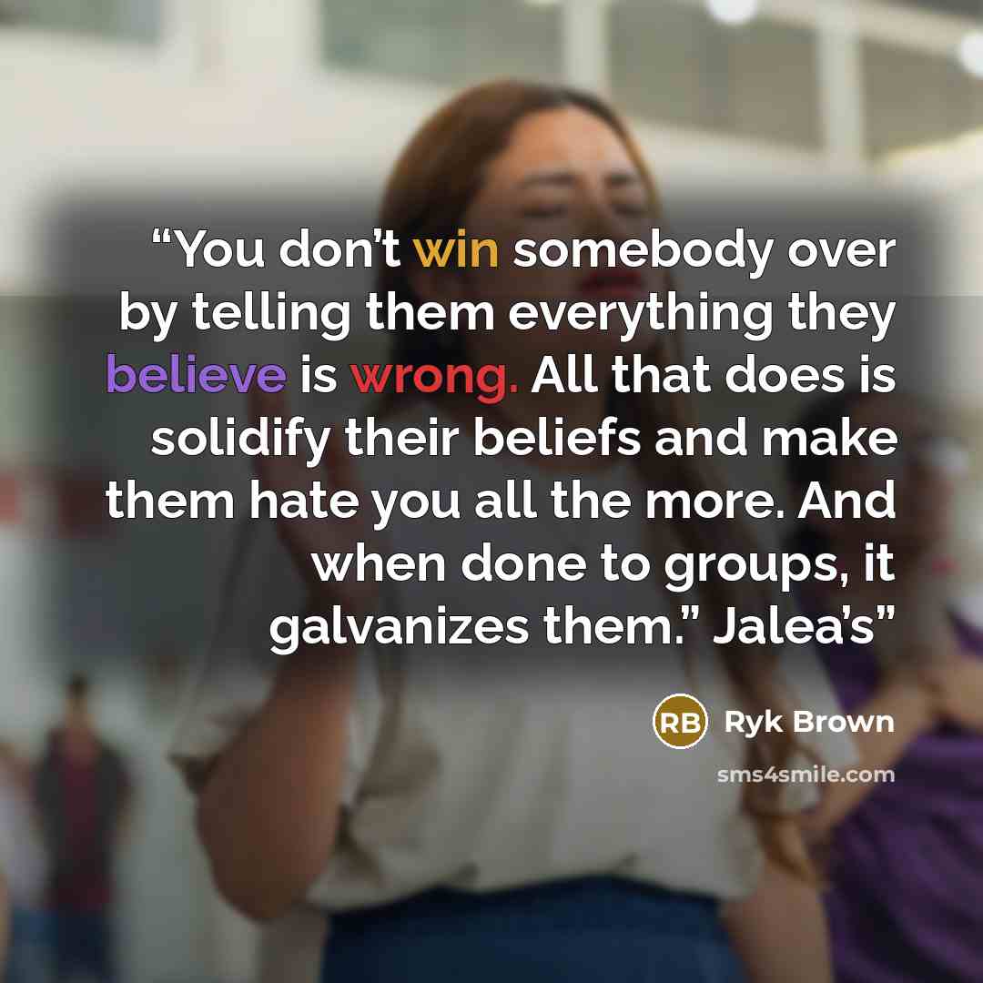 “You don’t win somebody over by telling them everything they believe is wrong. All that does is solidify their beliefs and make them hate you all the more. And when done to groups, it galvanizes them.” Jalea’s” quote by Ryk Brown