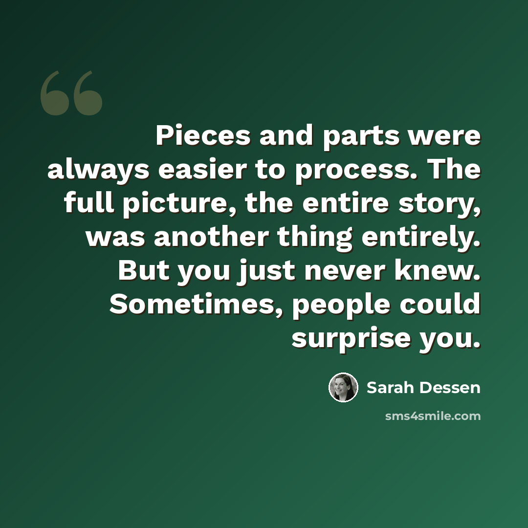 “Pieces and parts were always easier to process. The full picture, the entire story, was another thing entirely. But you just never knew. Sometimes, people could surprise you.” quote by Sarah Dessen