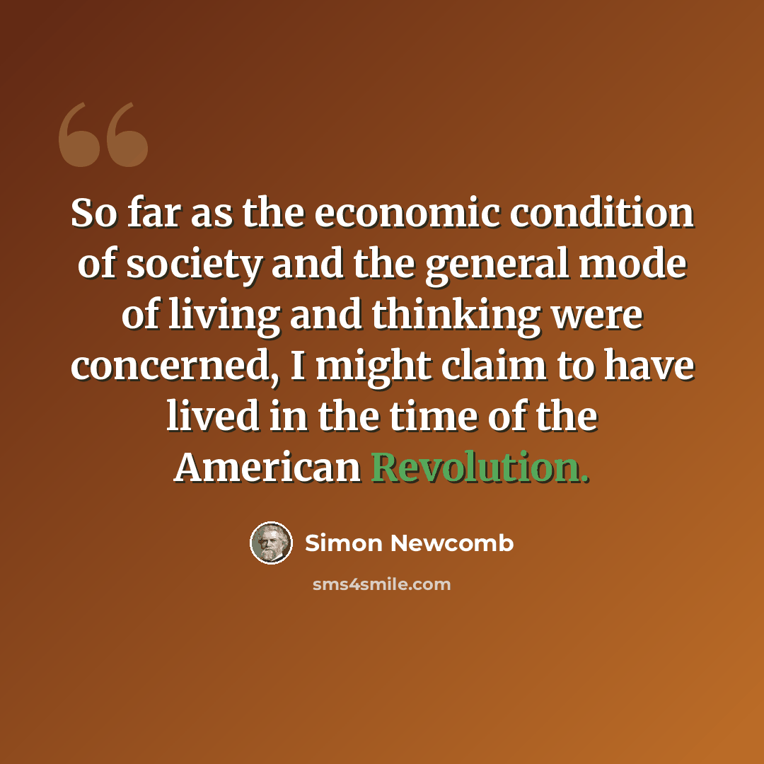 “So far as the economic condition of society and the general mode of living and thinking were concerned, I might claim to have lived in the time of the American Revolution.” quote by Simon Newcomb
