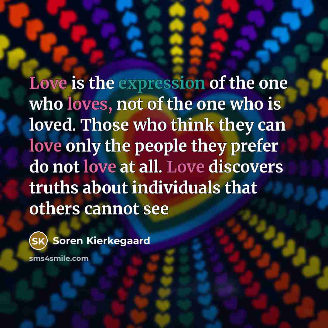 “Love is the expression of the one who loves, not of the one who is loved. Those who think they can love only the people they prefer do not love at all. Love discovers truths about individuals that others cannot see” quote by Soren Kierkegaard