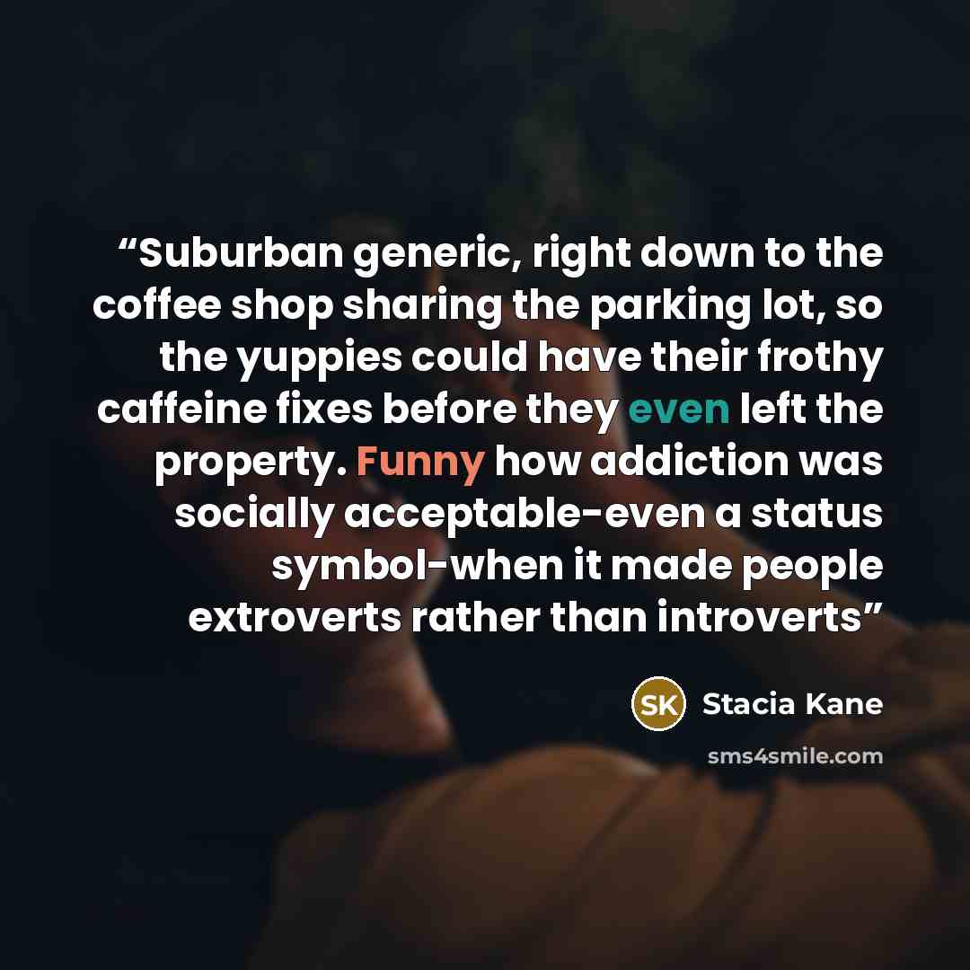 “Suburban generic, right down to the coffee shop sharing the parking lot, so the yuppies could have their frothy caffeine fixes before they even left the property. Funny how addiction was socially acceptable-even a status symbol-when it made people extroverts rather than introverts” quote by stacia kane