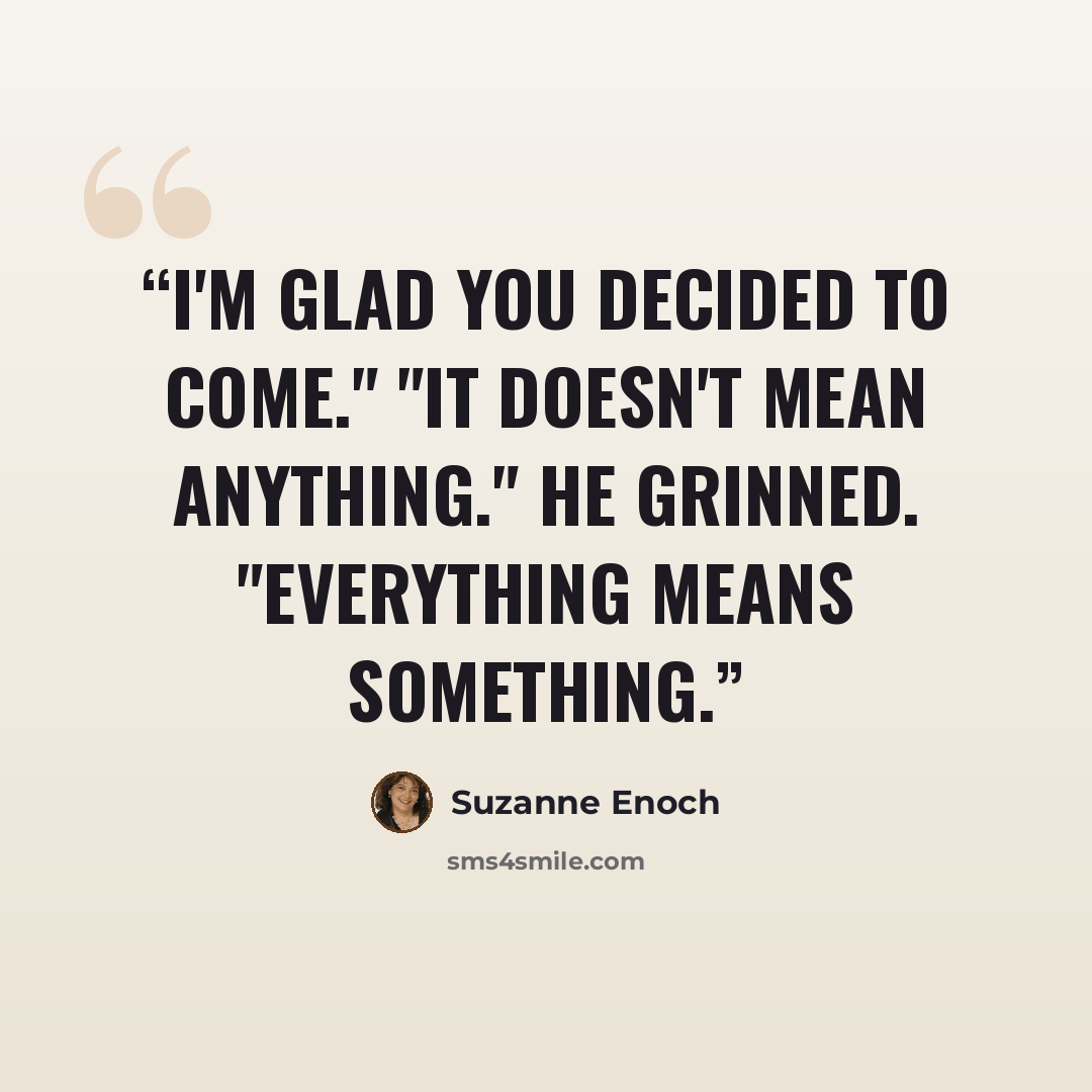 “I'm glad you decided to come." "It doesn't mean anything." He grinned. "Everything means something.” quote by Suzanne Enoch
