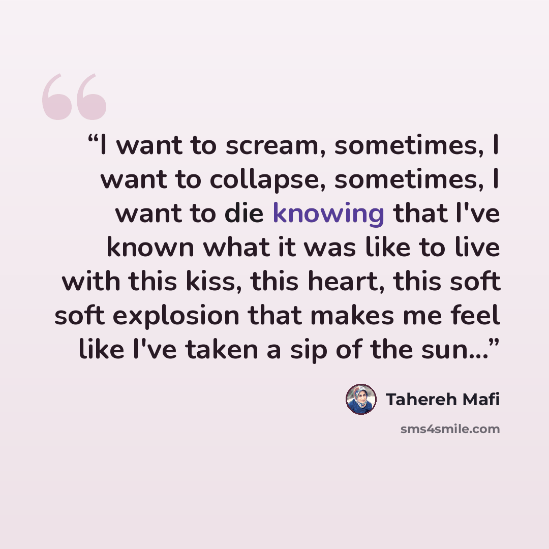 “I want to scream, sometimes, I want to collapse, sometimes, I want to die knowing that I've known what it was like to live with this kiss, this heart, this soft soft explosion that makes me feel like I've taken a sip of the sun...” quote by Tahereh Mafi