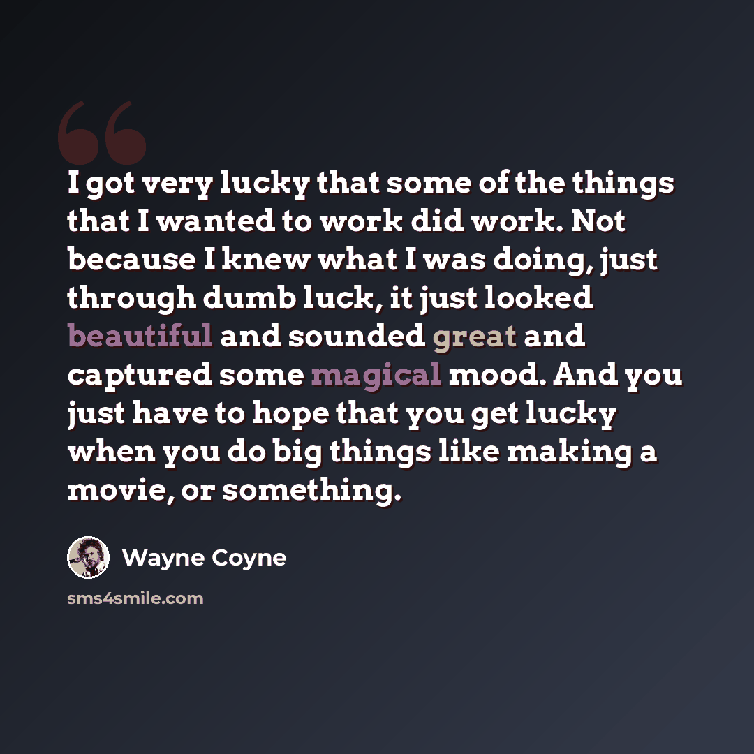 “I got very lucky that some of the things that I wanted to work did work. Not because I knew what I was doing, just through dumb luck, it just looked beautiful and sounded great and captured some magical mood. And you just have to hope that you get lucky when you do big things like making a movie…” quote by Wayne Coyne