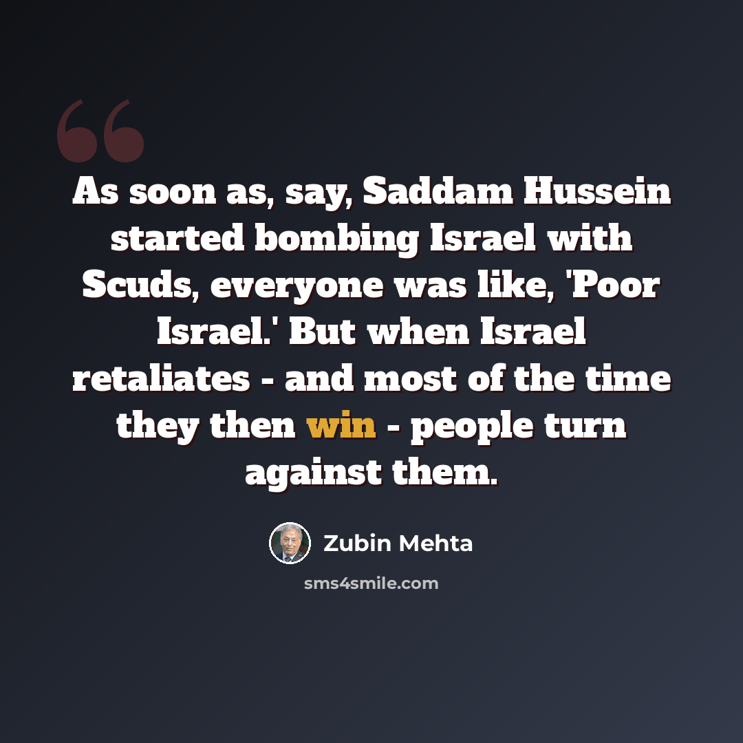 “As soon as, say, Saddam Hussein started bombing Israel with Scuds, everyone was like, 'Poor Israel.' But when Israel retaliates - and most of the time they then win - people turn against them.” quote by Zubin Mehta