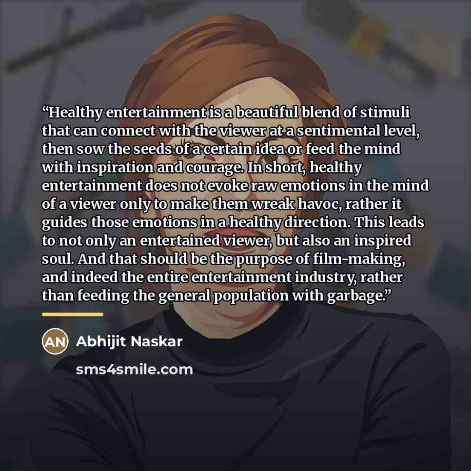 “Healthy entertainment is a beautiful blend of stimuli that can connect with the viewer at a sentimental level, then sow the seeds of a certain idea or feed the mind with inspiration and courage. In short, healthy entertainment does not evoke raw emotions in the mind of a viewer only to make them…” quote by Abhijit Naskar